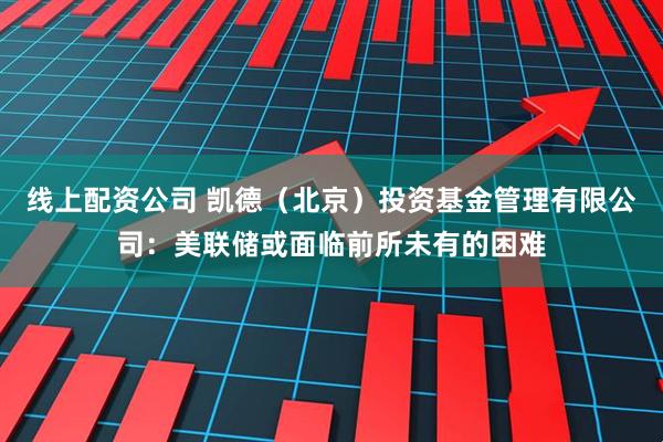 线上配资公司 凯德（北京）投资基金管理有限公司：美联储或面临前所未有的困难