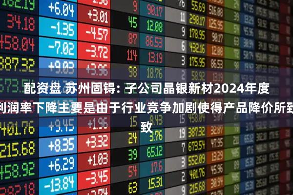 配资盘 苏州固锝: 子公司晶银新材2024年度利润率下降主要是由于行业竞争加剧使得产品降价所致