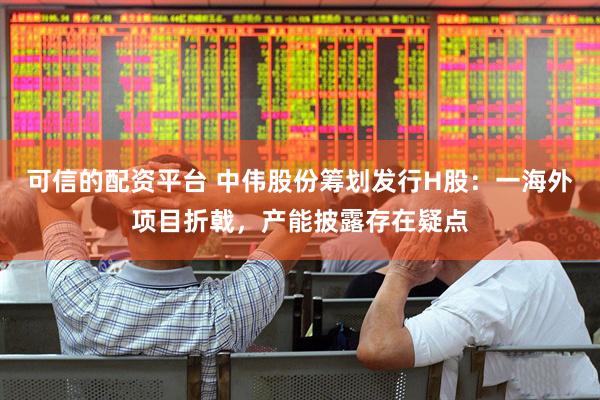 可信的配资平台 中伟股份筹划发行H股：一海外项目折戟，产能披露存在疑点