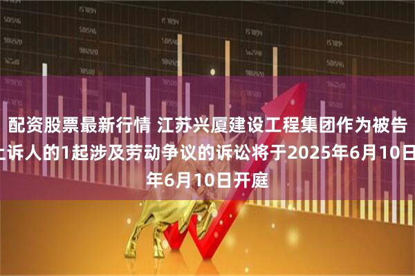 配资股票最新行情 江苏兴厦建设工程集团作为被告/被上诉人的1起涉及劳动争议的诉讼将于2025年6月10日开庭