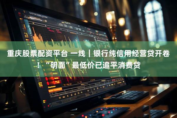 重庆股票配资平台 一线｜银行纯信用经营贷开卷！“明面”最低价已追平消费贷
