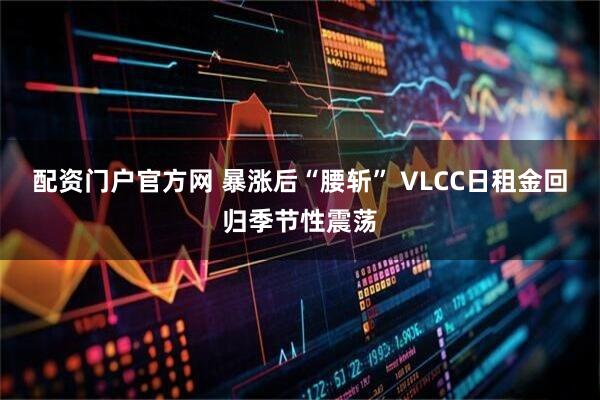 配资门户官方网 暴涨后“腰斩” VLCC日租金回归季节性震荡