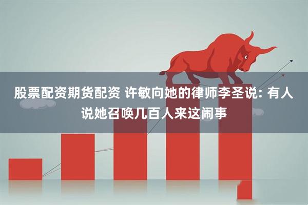 股票配资期货配资 许敏向她的律师李圣说: 有人说她召唤几百人来这闹事