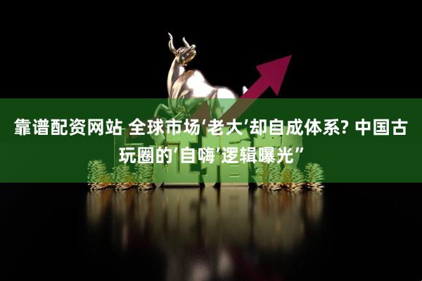 靠谱配资网站 全球市场‘老大’却自成体系? 中国古玩圈的‘自嗨’逻辑曝光”