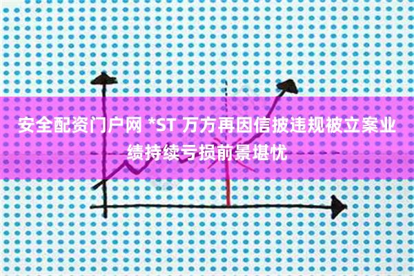 安全配资门户网 *ST 万方再因信披违规被立案业绩持续亏损前景堪忧