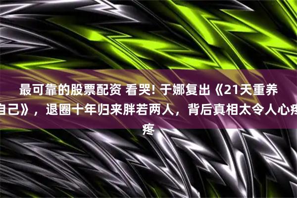 最可靠的股票配资 看哭! 于娜复出《21天重养自己》，退圈十年归来胖若两人，背后真相太令人心疼