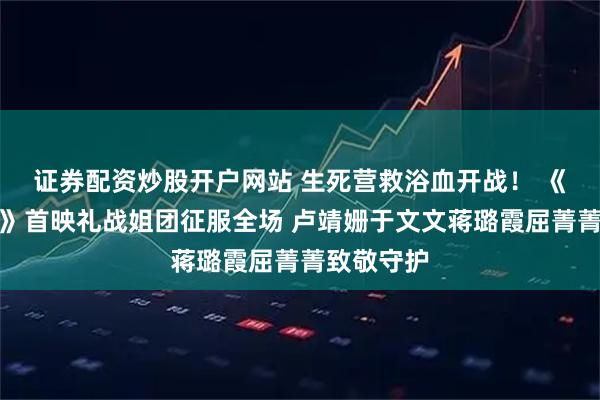 证券配资炒股开户网站 生死营救浴血开战！ 《绝密任务》首映礼战姐团征服全场 卢靖姗于文文蒋璐霞屈菁菁致敬守护