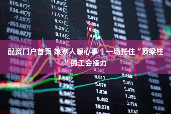 配资门户首页 娘家人暖心事｜一场托住“顶梁柱”的工会接力