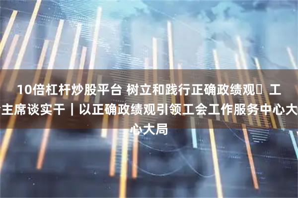 10倍杠杆炒股平台 树立和践行正确政绩观・工会主席谈实干｜以正确政绩观引领工会工作服务中心大局