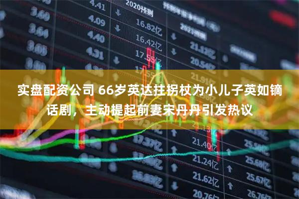 实盘配资公司 66岁英达拄拐杖为小儿子英如镝话剧，主动提起前妻宋丹丹引发热议